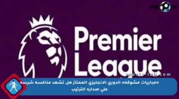 «مباريات مشوقة» الدوري الإنجليزي الممتاز هل تشهد منافسة شرسة على صدارة الترتيب